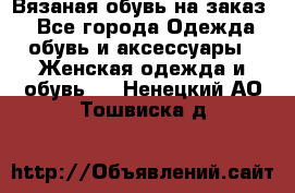 Вязаная обувь на заказ  - Все города Одежда, обувь и аксессуары » Женская одежда и обувь   . Ненецкий АО,Тошвиска д.